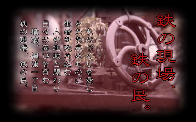 ものづくりを愛し、
かたち在るものに
生命を吹き込む。
人や地域と関わり、
日々の喜びを育む。
横濱、福浦一丁目、
鉄の現場、鉄の民。