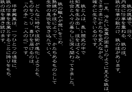 鉄の仕事の数だけ、鉄の技があります。
　一見、冷たい金属の固まりのように見える鉄は、
さまざまにかたちを変えながら、確かに生きているのです。

鉄と人は、長い歴史の中で知恵を生み出し、技をはぐくみ、
社会と人々の暮らしに深く関わってきました。

　鉄の職人が想いをこめ、熟練の手技によって、
かたちあるものとして生命の息吹を吹き込んでいく。

　どんなに時代や技術が進化しようとも、ものをつくり、喜びを届けるのは、
「人の手」と「人の心」です。

　坪倉興業は、一つひとつの過程に、鉄の仕事を生業とすることに誇りをもち、
鉄の技を磨き続けます。